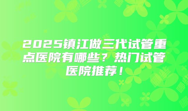 2025镇江做三代试管重点医院有哪些？热门试管医院推荐！