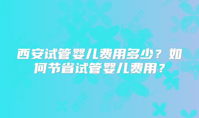 西安试管婴儿费用多少？如何节省试管婴儿费用？