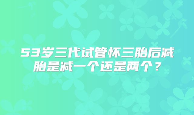 53岁三代试管怀三胎后减胎是减一个还是两个?