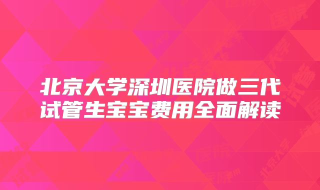 北京大学深圳医院做三代试管生宝宝费用全面解读