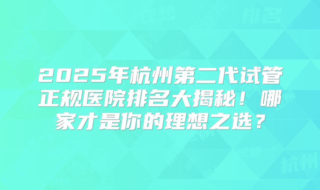 2025年杭州第二代试管正规医院排名大揭秘！哪家才是你的理想之选？