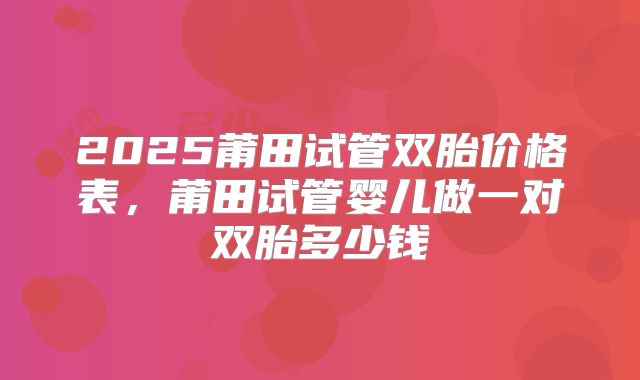 2025莆田试管双胎价格表，莆田试管婴儿做一对双胎多少钱