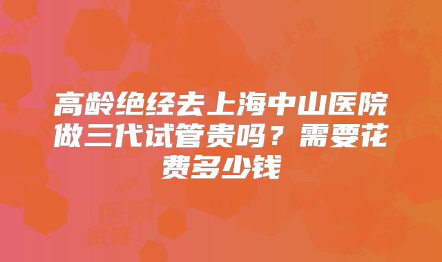 高龄绝经去上海中山医院做三代试管贵吗？需要花费多少钱