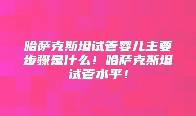 哈萨克斯坦试管婴儿主要步骤是什么！哈萨克斯坦试管水平！