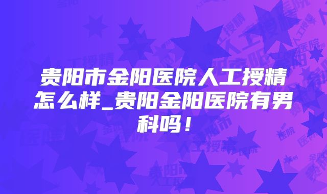 贵阳市金阳医院人工授精怎么样_贵阳金阳医院有男科吗!