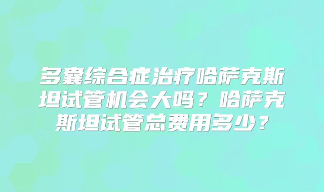 多囊综合症治疗哈萨克斯坦试管机会大吗？哈萨克斯坦试管总费用多少？