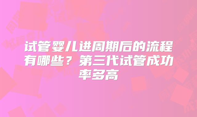 试管婴儿进周期后的流程有哪些？第三代试管成功率多高