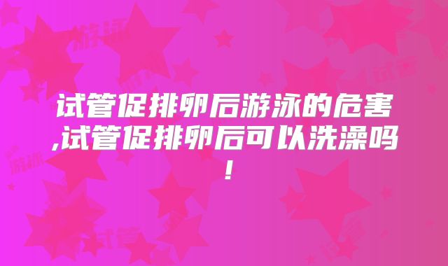 试管促排卵后游泳的危害,试管促排卵后可以洗澡吗！