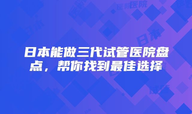 日本能做三代试管医院盘点，帮你找到最佳选择
