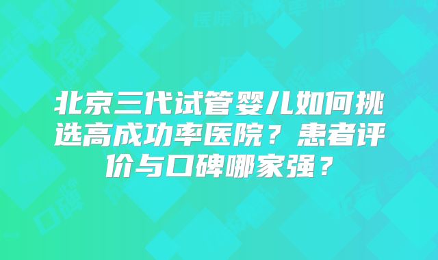 北京三代试管婴儿如何挑选高成功率医院？患者评价与口碑哪家强？