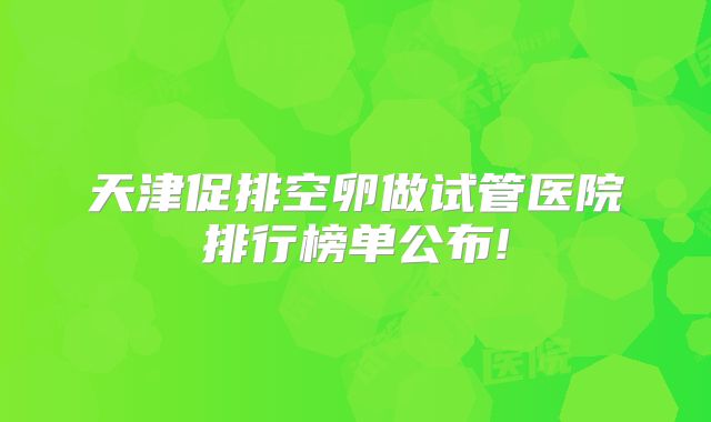 天津促排空卵做试管医院排行榜单公布!