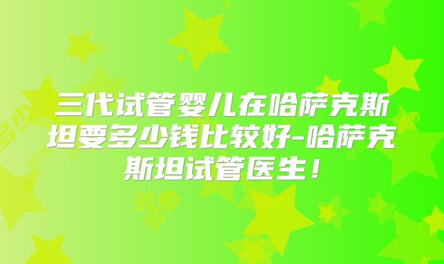三代试管婴儿在哈萨克斯坦要多少钱比较好-哈萨克斯坦试管医生！