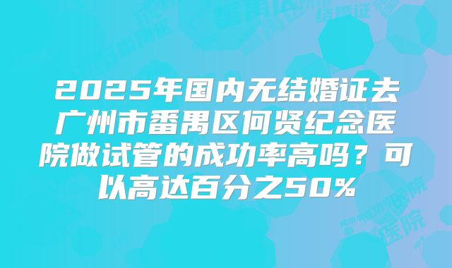 2025年国内无结婚证去广州市番禺区何贤纪念医院做试管的成功率高吗？可以高达百分之50%