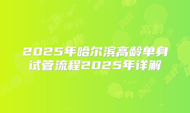 2025年哈尔滨高龄单身试管流程2025年详解