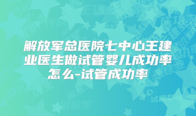 解放军总医院七中心王建业医生做试管婴儿成功率怎么-试管成功率