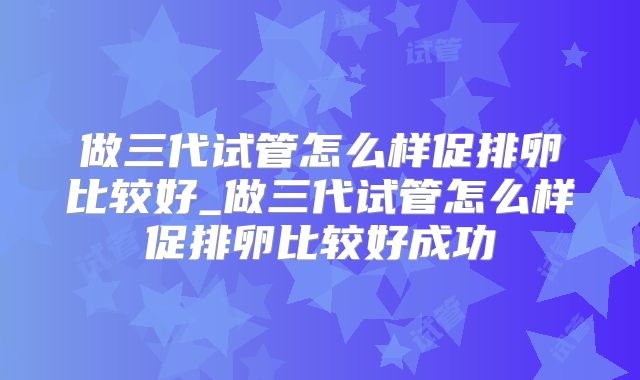 做三代试管怎么样促排卵比较好_做三代试管怎么样促排卵比较好成功