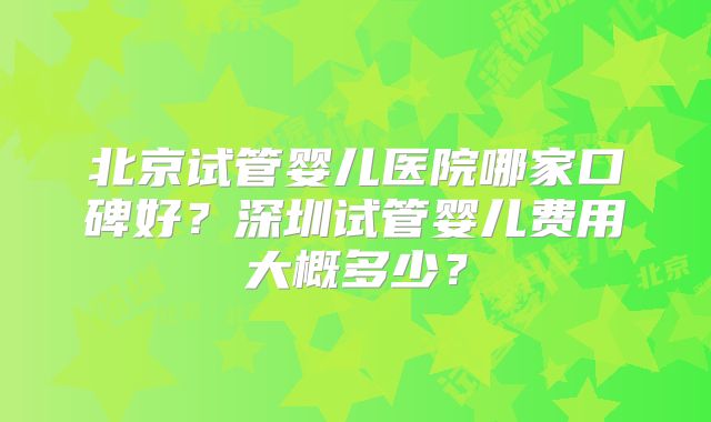 北京试管婴儿医院哪家口碑好？深圳试管婴儿费用大概多少？
