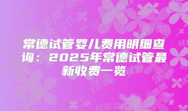 常德试管婴儿费用明细查询：2025年常德试管最新收费一览