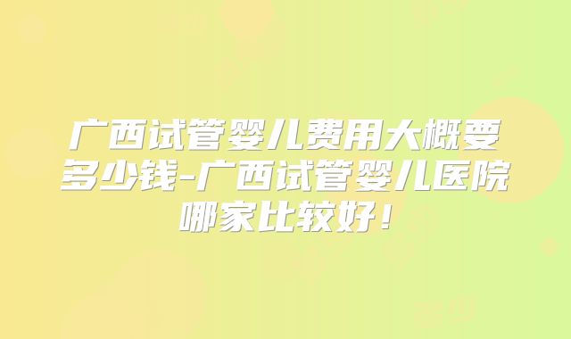 广西试管婴儿费用大概要多少钱-广西试管婴儿医院哪家比较好！