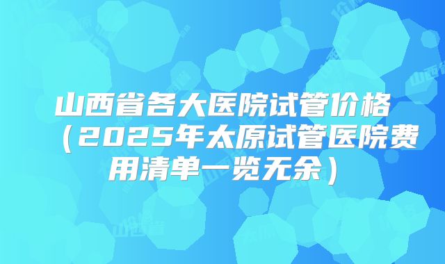 山西省各大医院试管价格（2025年太原试管医院费用清单一览无余）