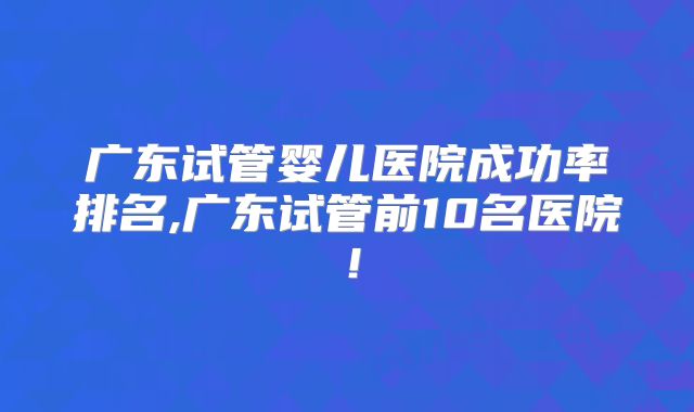 广东试管婴儿医院成功率排名,广东试管前10名医院！