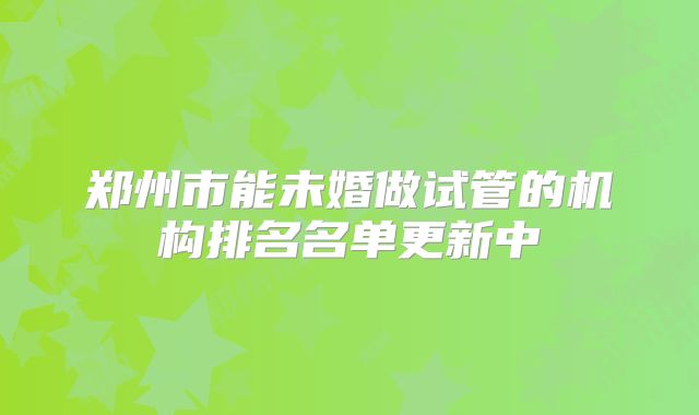 郑州市能未婚做试管的机构排名名单更新中