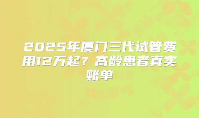 2025年厦门三代试管费用12万起？高龄患者真实账单