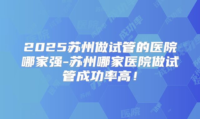 2025苏州做试管的医院哪家强-苏州哪家医院做试管成功率高！
