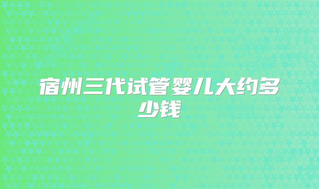 宿州三代试管婴儿大约多少钱