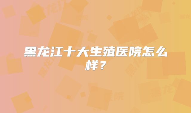 黑龙江十大生殖医院怎么样？
