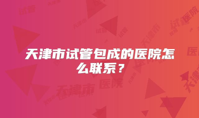 天津市试管包成的医院怎么联系？
