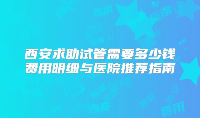 西安求助试管需要多少钱费用明细与医院推荐指南