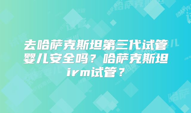 去哈萨克斯坦第三代试管婴儿安全吗?哈萨克斯坦irm试管?