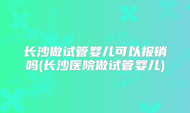 长沙做试管婴儿可以报销吗(长沙医院做试管婴儿)