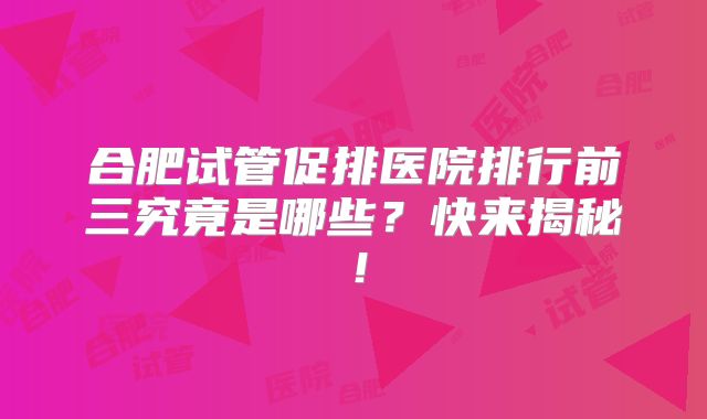 合肥试管促排医院排行前三究竟是哪些?快来揭秘!