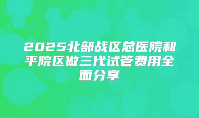 2025北部战区总医院和平院区做三代试管费用全面分享