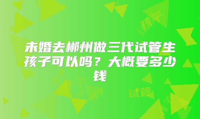 未婚去郴州做三代试管生孩子可以吗？大概要多少钱