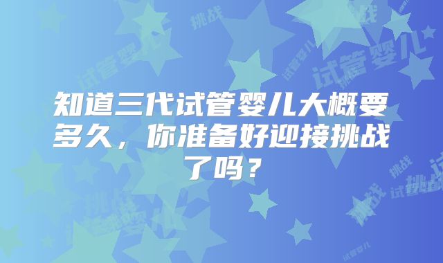 知道三代试管婴儿大概要多久，你准备好迎接挑战了吗？
