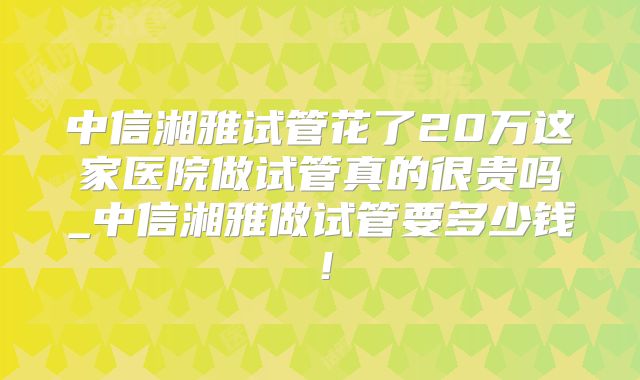 中信湘雅试管花了20万这家医院做试管真的很贵吗_中信湘雅做试管要多少钱！