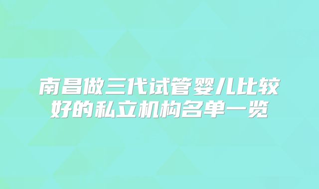 南昌做三代试管婴儿比较好的私立机构名单一览