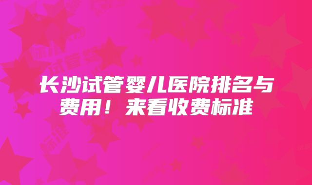 长沙试管婴儿医院排名与费用！来看收费标准