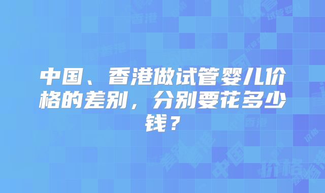 中国、香港做试管婴儿价格的差别，分别要花多少钱？