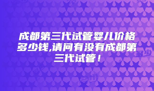 成都第三代试管婴儿价格多少钱,请问有没有成都第三代试管!