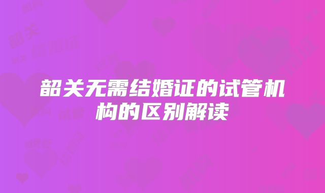 韶关无需结婚证的试管机构的区别解读