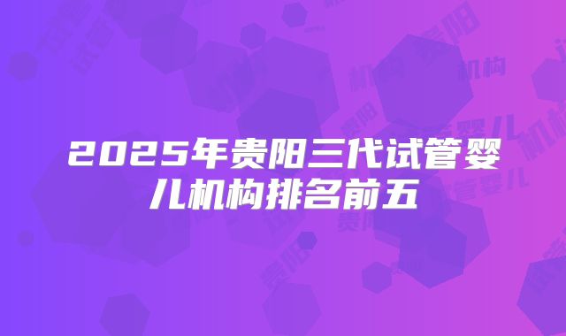 2025年贵阳三代试管婴儿机构排名前五