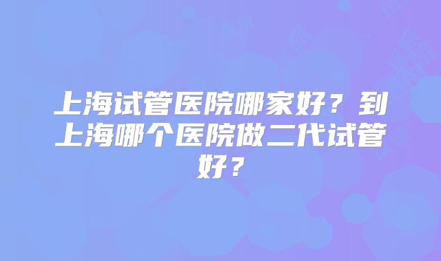 上海试管医院哪家好?到上海哪个医院做二代试管好?