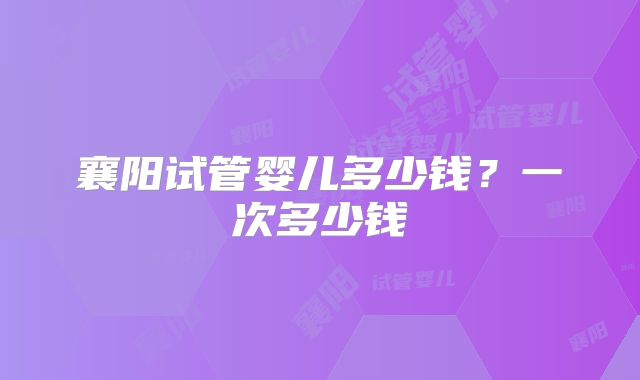 襄阳试管婴儿多少钱？一次多少钱
