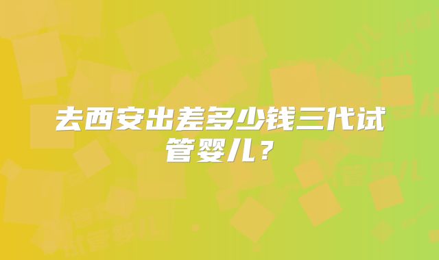 去西安出差多少钱三代试管婴儿？