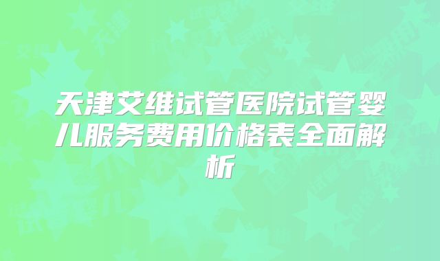 天津艾维试管医院试管婴儿服务费用价格表全面解析