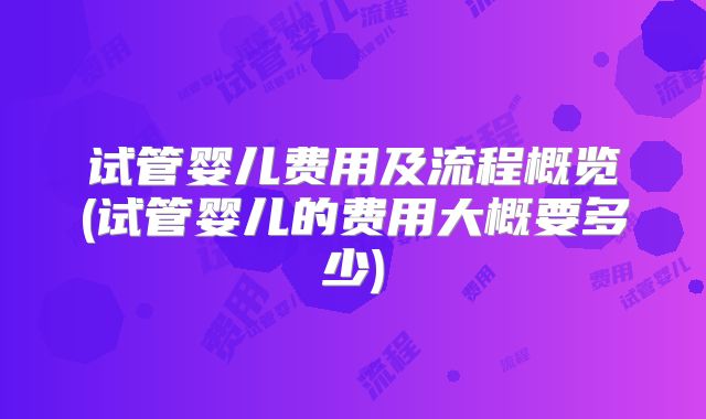 试管婴儿费用及流程概览(试管婴儿的费用大概要多少)